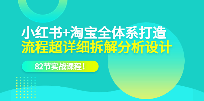 小红书 淘宝·全体系打造，流程超详细拆解分析设计，82节实战课程